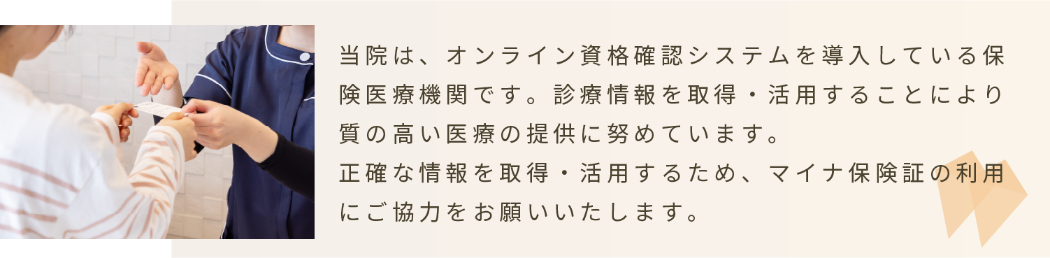 当院はオンライン資格確認システムを導入している保険医療機関です。正確な情報を取得・活用するため、マイナ保険証の利用にご協力をお願いいたします。